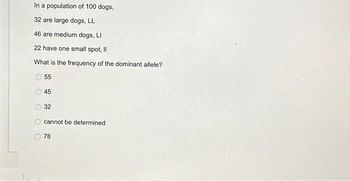 In a population of 100 dogs,
32 are large dogs, LL
46 are medium dogs, LI
22 have one small spot, Il
What is the frequency of the dominant allele?
0 0 0 0 0
55
45
32
cannot be determined.
78