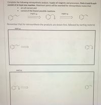 Complete the following retrosynthetic analysis. Supply all reagents and precursors. Parts A and B each
consist of at least one reaction. Maximum points will be awarded for retrosynthesis routes that:
● are all correct and
● consist of the fewest possible reactions.
PART a)
PART b)
Remember that for retrosynthesis the products are shown first, followed by starting material.
PART a)
PART b)
6