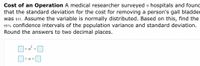 Cost of an Operation A medical researcher surveyed 9 hospitals and found
that the standard deviation for the cost for removing a person's gall bladder
was $51. Assume the variable is normally distributed. Based on this, find the
95% confidence intervals of the population variance and standard deviation.
Round the answers to two decimal places.
<o <
