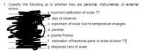 1. Classify the following as to whether they are personal, instrumental, or external
errors.
a. incorrect calibration of scale ??
b. bias of observer
c. expansion of scale due to temperature changes
d. parallax
e. pointer friction
f. estimation of fractional parts of scale division ??|
g. displaced zero of scale
