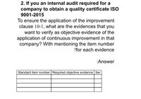 2. If you an internal audit required for a
company to obtain a quality certificate ISO
9001-2015
To ensure the application of the improvement
clause 10-1, what are the evidences that you
want to verify as objective evidence of the
application of continuous improvement in that
company? With mentioning the item number
?for each evidence
:Answer
Standard item number Required objective evidence Ser
