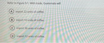 Refer to Figure 9-1. With trade, Guatemala will
A export 22 units of coffee.
B export 10 units of coffee.
import 30 units of coffee.
D) import 12 units of coffee.