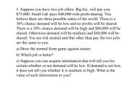 5. Suppose you have two job offers. Big Inc. will pay you
$75,000. Small Ltd. pays $40,000 with profit sharing. You
believe there are three possible states of the world. There is a
30% chance demand will be low and no profits will be shared.
There is a 30% chance demand will be high and $80,000 will be
shared. Otherwise demand will be medium and $40,000 will be
shared. You are risk neutral and that other than pay the two jobs
are the same to you.
a) Draw the normal form game against nature.
b) Which job is better?
c) Suppose you can acquire information that will tell you for
certain whether or not demand will be low. If demand is not low,
it does not tell you whether it is medium or high. What is the
value of such information to you?
