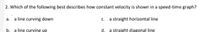 2. Which of the following best describes how constant velocity is shown in a speed-time graph?
a line curving down
C.
a straight horizontal line
a.
b. a line curving up
d. a straight diagonal line
