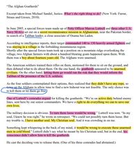 "The Afghan Goatherds"
Excerpt taken from Michael Sandel, Justice. What's the right thing to do? (New York: Farrar,
Straus and Giroux, 2010).
In June 2005, a special forces team made up of Petty Officer Marcus Luttrell and three other U.S.
Navy SEALS set out on a secret reconnaissance mission in Afghanistan, near the Pakistan border,
in search of a Taliban leader, a close associate of Osama bin Laden.
According to intelligence reports, their target commanded 140 to 150 heavily armed fighters and
was staying in a village in the forbidding mountainous region.
Shortly after the special forces team took up a position on a mountain ridge overlooking the
village, two Afghan farmers with about a hundred bleating goats happened upon them. With
them was a boy about fourteen years old. The Afghans were unarmed.
The American soldiers trained their rifles on them, motioned for them to sit on the ground, and
then debated what to do about them. On the one hand, the goatherds appeared to be unarmed
civilians. On the other hand, letting them go would run the risk that they would inform the
Taliban of the presence of the U.S. soldiers.
As the four soldiers contemplated their options, they realized that they didn’t have any rope, so
tying up the Afghans to allow time to find a new hideout was not feasible. The only choice was
to kill them or let them go free)
One of Luttrell's comrades argued for killing the goatherds: “We're on active duty behind enemy
lines, sent here by our senior commanders. We have a right to do everything we can to save our
own lives.
The military decision is obvious. To turn them loose would be wrong." Luttrell was torn. “In my
soul, I knew he was right," he wrote in retrospect. "We could not possibly turn them loose. But
my trouble is, I have another soul. My Christian soul. And it was crowding in on me.
Something kept whispering in the back of my mind, it would be wrong to execute these unarmed
men in cold blood." Luttrell didn't say what he meant by his Christian soul, but in the end, his
conscience didn’t allow him to kill the goatherds.
He cast the deciding vote to release them. (One of his three comrades had abstained.)
