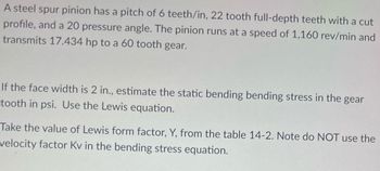 A steel spur pinion has a pitch of 6 teeth/in, 22 tooth full-depth teeth with a cut
profile, and a 20 pressure angle. The pinion runs at a speed of 1,160 rev/min and
transmits 17.434 hp to a 60 tooth gear.
If the face width is 2 in., estimate the static bending bending stress in the gear
tooth in psi. Use the Lewis equation.
Take the value of Lewis form factor, Y, from the table 14-2. Note do NOT use the
velocity factor Kv in the bending stress equation.