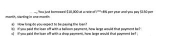 You just borrowed $10,000 at a rate of i(¹2)=8% per year and you pay $150 per
month, starting in one month:
a) How long do you expect to be paying the loan?
b)
If you paid the loan off with a balloon payment, how large would that payment be?
c) If you paid the loan off with a drop payment, how large would that payment be?