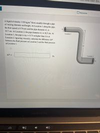 0-8ea1-984.
Resources
oive Up
A liquid of density 1150 kg/m flows steadily through a pipe
of varying diameter and height. At Location 1 along the pipe,
the flow speed is 9.79 m/s and the pipe diameter di is
10.7 cm. At Location 2, the pipe diameter d2 is 16.5 cm. At
Location 1
Location 1, the pipe is Ay = 8.73 m higher than it is at
Location 2. Ignoring viscosity, calculate the difference AP
between the fluid pressure at Location 2 and the fluid pressure
Ay
at Location 1.
Location 2
AP =
Pa
MacBook PrO
