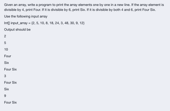 Given an array, write a program to print the array elements one by one in a new line. If the array element is
divisible by 4, print Four. If it is divisible by 6, print Six. If it is divisible by both 4 and 6, print Four Six.
Use the following input array
Int[] input_array = {2, 5, 10, 8, 18, 24, 3, 48, 30, 9, 12}
Output should be
2
5
10
Four
Six
Four Six
3
Four Six
Six
9
Four Six