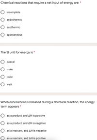 Chemical reactions that require a net input of energy are: *
incomplete
endothermic
exothermic
spontaneous
The Sl unit for energy is *
O pascal
O mole
O joule
O watt
When excess heat is released during a chemical reaction, the energy
term appears *
O as a product, and AH is positive
O as a product, and AH is negative
O as a reactant, and AH is negative
O as a reactant, and AH is positive
