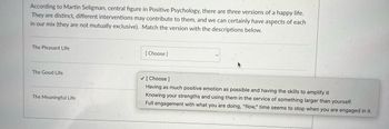 According to Martin Seligman, central figure in Positive Psychology, there are three versions of a happy life.
They are distinct, different interventions may contribute to them, and we can certainly have aspects of each
in our mix (they are not mutually exclusive). Match the version with the descriptions below.
The Pleasant Life
The Good Life
The Meaningful Life
[Choose ]
✓ [Choose ]
Having as much positive emotion as possible and having the skills to amplify it
Knowing your strengths and using them in the service of something larger than yourself.
Full engagement with what you are doing, "flow," time seems to stop when you are engaged in it.