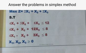 Answer the problems in simplex method
Max Z= 2X₁ + X2 + 2X3
S.T
4X₁ + 3X2 +
8X3 < 12
4X₁ + X2 +
12X, ≤8
4X₁ = X2 +
3X3 ≤ 8
X1, X2, X3 ≥0
Dr. Hasan Oudah Abdullah