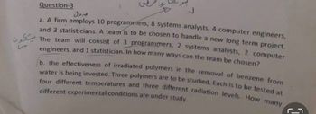 Question-3
a. A firm employs 10 programmers, 8 systems analysts, 4 computer engineers,
and 3 statisticians. A team is to be chosen to handle a new long term project.
The team will consist of 3 programmers, 2 systems analysts, 2 computer
engineers, and 1 statistician. In how many ways can the team be chosen?
b. the effectiveness of irradiated polymers in the removal of benzene from
water is being invested. Three polymers are to be studied. Each is to be tested at
four different temperatures and three different radiation levels. How many
different experimental conditions are under study.
مول
C