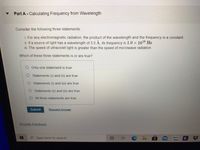 Part A-Calculating Frequency from Wavelength
Consider the following three statements:
i. For any electromagnetic radiation, the product of the wavelength and the frequency is a constant.
ii. If a source of light has a wavelength of 3.0 Á, its frequency is 1.0 x 1018 Hz.
iII. The speed of ultraviolet light is greater than the speed of microwave radiation.
Which of these three statements is or are true?
O Only one statement is true
Statements (i) and (ii) are true
OStatements (i) and (iii) are true
O Statements (ii) and (iii) are true
All three statements are true
Submit
Request Answer
Provide Feedback
Type here to search
B.
%23
近
