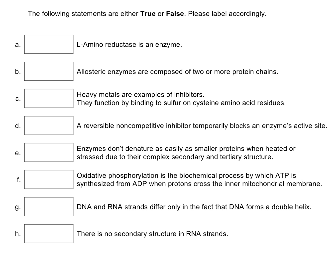 The following statements are either True or False. Please label accordingly.
a.
L-Amino reductase is an enzyme.
b.
Allosteric enzymes are composed of two or more protein chains.
Heavy metals are examples of inhibitors.
They function by binding to sulfur on cysteine amino acid residues.
C.
d.
A reversible noncompetitive inhibitor temporarily blocks an enzyme's active site.
Enzymes don't denature as easily as smaller proteins when heated or
stressed due to their complex secondary and tertiary structure.
e.
Oxidative phosphorylation is the biochemical process by which ATP is
synthesized from ADP when protons cross the inner mitochondrial membrane.
f.
g.
DNA and RNA strands differ only in the fact that DNA forms a double helix.
h.
There is no secondary structure in RNA strands.
