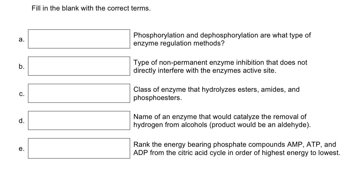 Fill in the blank with the correct terms.
Phosphorylation and dephosphorylation are what type of
enzyme regulation methods?
a.
Type of non-permanent enzyme inhibition that does not
directly interfere with the enzymes active site.
b.
Class of enzyme that hydrolyzes esters, amides, and
phosphoesters.
C.
Name of an enzyme that would catalyze the removal of
hydrogen from alcohols (product would be an aldehyde).
d.
Rank the energy bearing phosphate compounds AMP, ATP, and
ADP from the citric acid cycle in order of highest energy to lowest.
e.
