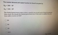 The market demand and supply function for Good A are given by:
Qp = 200 - 5P
%3D
Qs
= 100 + 3P
The federal government plans to levy a specific tax on each unit of Good A produced.
How much tax should the federal government levy if they want to stabilize the price
that sellers receive at $10?
$4
$6
$2
$10
Page 9 of 55
