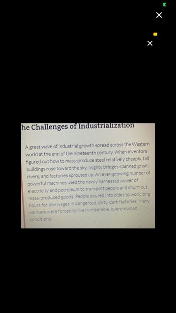 he Challenges of Industrialization
A great wave of industrial growth spread across the Western
world at the end of the nineteenth century. When inventors
figured out how to mass-produce steel relatively cheaply, tall
buildings rose toward the sky, mighty bridges spanned great
rivers, and factories sprouted up. An ever-growing number of
powerful machines used the newly harnessed power of
electricity and petroleum to transport people and churn out
mass-produced goods. People poured into cities to work long
hours for low wages in dangerous, dirty, dark factories. Many
workers were forced to live in miserable, overcrowded
conditions.
×