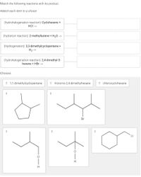 Match the following reactions with its product.
Match each item to a choice:
(hydrohalogenation reaction): Cyclohexene +
HCI →
(hydration reaction): 2-methylbutene + H20 →
(Hydrogenation): 3,3-dimethylcyclopentene +
H2 →
(hydrohalogenation reaction): 2,4-dimethyl-3-
hexene + HBr →
Choices:
# 1,1-dimethylcyclopentane
: 4-bromo-2,4-dimethylhexane
: chlorocyclohexane
Br
H
H
