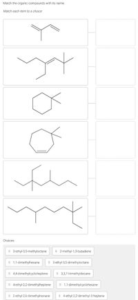 Match the organic compounds with its name.
Match each item to a choice:
Choices:
# 3-ethyl-3,5-methyloctane
# 2-methyl-1,3-butadiene
# 1,1-dimethylhexane
# 3-ethyl-3,5-dimethyloctane
i 4,4-dimethylcycloheptene
i 3,3,7-trimethyldecane
# 4-ethyl-2,2-dimethylheptene
: 1,1-dimethylcyclohexane
| 2-ethyl-2,6-dimethylnonane
i 4-ethyl-2,2-dimethyl-3-heptene
