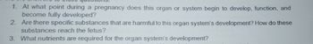 1. At what point during a pregnancy does this organ or system begin to develop, function, and
become fully developed?
2. Are there specific substances that are harmful to this organ system's development? How do these
substances reach the fetus?
3. What nutrients are required for the organ system's development?