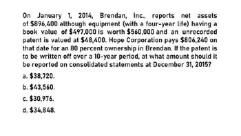 On January 1, 2014, Brendan, Inc., reports net assets
of $896,400 although equipment (with a four-year life) having a
book value of $497,000 is worth $560,000 and an unrecorded
patent is valued at $48,400. Hope Corporation pays $806,240 on
that date for an 80 percent ownership in Brendan. If the patent is
to be written off over a 10-year period, at what amount should it
be reported on consolidated statements at December 31, 2015?
a. $38,720.
b. $43,560.
c. $30,976.
d. $34,848.