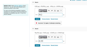 MISSED THIS? Watch KCV 8.2, IWE 8.2; Read
Section 8.4. You can click on the Review link to
access the section in your eText.
For each of the following precipitation reactions,
calculate how many grams of the first reactant are
necessary to completely react with 17.9 g of the
second reactant.
Part A
2 KI (aq) + Pb(NO3)2 (aq) →PbI2 (s) + 2 KNO3(aq)
m =
Submit
54.2
Part B
VE ΑΣΦ
X Incorrect; Try Again; 6 attempts remaining
Previous Answers Request Answer
Submit
m= 41.93
Na2CO3 (aq) + CuCl2 (aq) →CuCO3 (s)+2 NaCl (aq)
IVE ΑΣΦ
Previous Answers Request Answer
80
?
g
8.0
g
Review I Constants I Periodic la