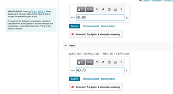 MISSED THIS? Watch KCV 8.2, IWE 8.2; Read
Section 8.4. You can click on the Review link to
access the section in your eText.
For each of the following precipitation reactions,
calculate how many grams of the first reactant are
necessary to completely react with 17.9 g of the
second reactant.
m =
IV—| ΑΣΦ
41.93
Submit
Part C
Previous Answers Request Answer
X Incorrect; Try Again; 8 attempts remaining
IV—| ΑΣΦ
m = 43.73
K₂SO4 (aq) + Sr(NO3)2 (aq) →SrSO4 (s) + 2 KNO3 (aq)
=
Submit Previous Answers Request Answer
?
X Incorrect; Try Again; 8 attempts remaining
8.0
?
g
8.0
g
Review I Constants I Periodic la