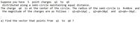 Suppose you have
distributed along a semi-circle maintaining equal distance.
The charge q6 is at the center of the circle. The radius of the semi-circle is
the magnitude of the charges are as follows :
5 point charges q1 to q5
R=48cm
and
q1-45=14 μC ,
q2=q4=38µC and
q3=q6=-36µC.
a) Find the vector that points from
q1
to
q6 ?
