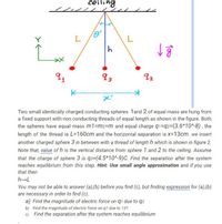 ceiling
as
92
Two small identically charged conducting spheres 1and 2 of equal mass are hung from
a fixed support with non conducting threads of equal length as shown in the figure. Both
the spheres have equal mass m1=m2=m and equal charge q1=q2=(3.6*10^-8) , the
length of the thread is L=160cm and the horizontal separation is x=13cm. we insert
another charged sphere 3 in between with a thread of length h which is shown in figure 2.
Note that, value of h is the vertical distance from sphere 1 and 2 to the ceiling. Assume
that the charge of sphere 3 is q3=(4.5*10^-9)C. Find the separation after the system
reaches equilibrium from this step. Hint: Use small angle approximation and if you use
that then
h-L
You may not be able to answer (a),(b) before you find (c), but finding expression for (a),(b)
are necessary in order to find (c).
a) Find the magnitude of electric force on q1 due to q2
b) Find the magnitude of electric force on q1 due to 13?
c) Find the separation after the system reaches equilibrium
