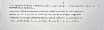 T
If two inputs are substitutes in production, and an increase in the price of one input shifts the demand curve for
the other input to the left, then
A) the scale effect is greater than the substitution effect, and the two are gross complements.
B) the scale effect is less than the substitution effect, and the two are gross complements.
C) the scale effect is greater than the substitution effect, and the two are gross substitutes.
D) the scale effect is less than the substitution effect, and the two are gross substitutes.