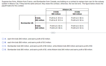 Suppose two firms, Allstom from France, and Bombardier from Canada, are bidding on a contract to replace train cars for the subway
system in Mexico City. If they bid the same amount, they share the contract, otherwise, the low bid wins. The figure below shows the
payoff matrix for this contest.
Bombardier (B)
B bids
$60 million
B bids
$40 million
A bids
$60 million
Profit to A: $12 m
Profit to B: $12 m
Profit to A: $0 m
Profit to B: $6 m
Allstom (A)
C
A bids
$40 million
Profit to A: $6 m
Profit to B: $0 m
Profit to A: $3 m
Profit to B: $3 m
O A. each firm bids $40 million, and earns profit of $3 million.
B. each firm bids $60 million, and earns profit of $12 million.
O C. Bombardier bids $40 million, and earns profit of $6 million, while Allstom bids $60 million and earns profit of $0.
O D. Bombardier bids $60 million, and earns profit of $0, while Allstom bids $40 million and earns profit of $6 million.