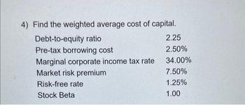 4) Find the weighted average cost of capital.
Debt-to-equity ratio
Pre-tax borrowing cost
Marginal corporate income tax rate
Market risk premium
Risk-free rate
Stock Beta
2.25
2.50%
34.00%
7.50%
1.25%
1.00