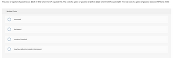 The price of a gallon of gasoline was $0.35 in 1972 when the CPI equaled 41.8. The cost of a gallon of gasoline is $2.15 in 2020 when the CPI equaled 257. The real cost of a gallon of gasoline between 1972 and 2020:
Multiple Choice
increased.
decreased.
remained constant.
may have either increased or decreased.