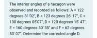 The interior angles of a hexagon were
observed and recorded as follows: A = 122
degrees 31'02", B = 123 degrees 26' 17", C =
130 degrees 05'07", D = 120 degrees 15' 47",
E = 160 degrees 50' 35* and F = 62 degrees
53' 07". Determine the corrected angle D.
