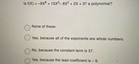 Is f(X) = -9x8 + 15x3-8X2 + 2X + 37 a polynomial?
None of these.
Yes, because all of the exponents are whole numbers.
No, because the constant term is 37.
Yes, because the lead coefficient is - 9.
