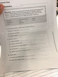 Imperial China
locabulary
ninsaM olguManetudeadV
Directions Select a vocabulary term from the box that best answers each
question below. More than one term may answer a question. Write the
term(s) in the blank. Some terms may be used more than once. You may
have to change the word's form in order to complete a sentence.
barbarian
neo-Confucianism
steppe
calligraphy
novel
terror
census
porcelain
1. As a Chinese artisan or artist, which of these would you
a. bake in a hot oven?
b. draw on a painting?
c. write on paper?
2. Which of these is
ol Jutrlataw eew zieneloms lehponi e'eot S
a. a grassy flatland?
mld onober of bashow Yoegmo notet ertr to evonogqu
onovt o
b. a way to count people?
c. a long book with many chapters? abe yo bngngwr etnedoM A
d. a philosophy?
beblivong nosolbom er
e. another word for an uncivilized person?.
3. The Mongols
a. fought successfully using
b. herded their cattle on the
Hemh
