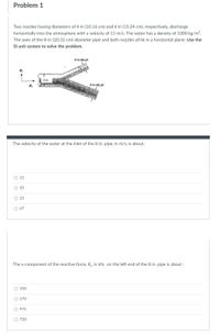 Problem 1
Two nozzles having diameters of 4 in (10.16 cm) and 6 in (15.24 cm), respectively, discharge
horizontally into the atmosphere with a velocity of 15 m/s. The water has a density of 1000 kg/m³.
The axes of the 8-in (20.32 cm)-diameter pipe and both nozzles all lie in a horizontal plane. Use the
Sl unit system to solve the problem.
4-in-dia jet
R,
8 in
R
6-in-dia jet
The velocity of the water at the inlet of the 8 in. pipe, in m/s, is about:
О 12
35
23
O 47
The x-component of the reactive force, R, in kN, on the left end of the 8 in. pipe is about :
О 350
O 170
O 976
O 720
O O O
