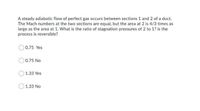 A steady adiabatic flow of perfect gas occurs between sections 1 and 2 of a duct.
The Mach numbers at the two sections are equal, but the area at 2 is 4/3 times as
large as the area at 1. What is the ratio of stagnation pressures of 2 to 1? is the
process is reversible?
0.75 Yes
0.75 No
1.33 Yes
1.33 No
