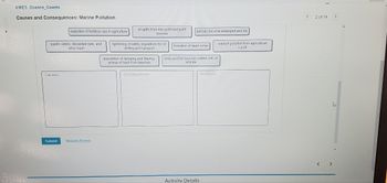 **Causes and Consequences: Marine Pollution**

This educational resource examines the complexities of marine pollution by organizing key factors into three main categories: Causes, Consequences, and Solutions.

**Causes:**
- **Reduction of fertilizer use in agriculture**: Limits runoff and potential pollution.
- **Oil spills from non-point and point sources**: Contribute to water contamination.
- **Plastic debris, discarded nets, and other trash**: Accumulate in oceans, affecting wildlife and ecosystems.
- **Nutrient pollution from agricultural runoff**: Leads to ecosystem disruption.
- **Tightening of safety regulations for oil drilling and transport**: Prevents accidental spills.

**Consequences:**
- **Animals become entangled and die**: Marine life is severely affected by pollution.
- **Formation of dead zones**: Areas in oceans become uninhabitable due to reduced oxygen levels.
- **Birds and fish become coated with oil and die**: Oil spills have disastrous effects on wildlife.

**Solutions:**
- **Prevention of dumping and littering; pickup of trash from beaches**: Essential actions to mitigate pollution.

This structured approach helps in understanding the impact of human activities on marine environments and the necessary measures to address these challenges.

[Submit Button]  
[Request Answer]

**Activity Details**: This section provides further insights into each category, offering a deeper understanding and enabling learners to engage with content interactively.