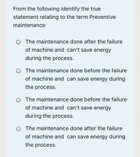 From the following identify the true
statement relating to the term Preventive
maintenance
The maintenance done after the failure
of machine and can't save energy
during the process.
O The maintenance done before the failure
of machine and can save energy during
the process.
O The maintenance done before the failure
of machine and can't save energy
during the process.
The maintenance done after the failure
of machine and can save energy during
the process.
