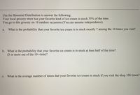 Use the Binomial Distribution to answer the following:
Your local grocery store has your favorite kind of ice cream in stock 55% of the time.
You go to this grocery on 10 random occasions (You can assume independence).
a.
What is the probability that your favorite ice cream is in stock exactly 7 among the 10 times you visit?
b. What is the probability that your favorite ice cream is in stock at least half of the time?
(5 or more out of the 10 visits)?
What is the average number of times that your favorite ice cream in stock if you visit the shop 100 times?
с.
