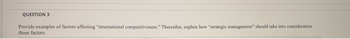 QUESTION 3
Provide examples of factors affecting "international competitiveness." Thereafter, explain how "strategic management" should take into consideration
those factors.