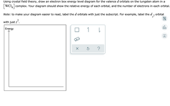 Using crystal field theory, draw an electron box energy level diagram for the valence d orbitals on the tungsten atom in a
[WC16] complex. Your diagram should show the relative energy of each orbital, and the number of electrons in each orbital.
Note: to make your diagram easier to read, label the d orbitals with just the subscript. For example, label the d2 orbital
with just z².
Energy
1
3
↓
Är