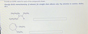 Provide an IUPAC name for each of the compounds shown.
(Specify (E)/(Z) stereochemistry, if relevant, for straight chain alkenes only. Pay attention to commas, dashes,
etc.)
CH3CH₂CH2 CH₂CH3
H3CH₂CH₂C
C=C
-CH₂CH3
CH₂CH3