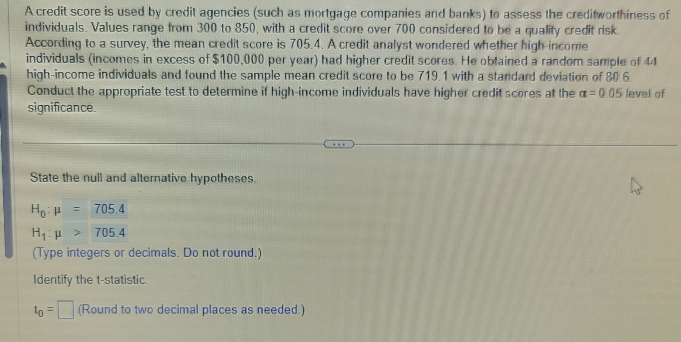 A credit score is used by credit agencies (such as mortgage companies and banks) to assess the creditworthiness of
individuals. Values range from 300 to 850, with a credit score over 700 considered to be a quality credit risk.
According to a survey, the mean credit score is 705.4. A credit analyst wondered whether high-income
individuals (incomes in excess of $100,000 per year) had higher credit scores. He obtained a random sample of 44
high-income individuals and found the sample mean credit score to be 719.1 with a standard deviation of 80.6.
Conduct the appropriate test to determine if high-income individuals have higher credit scores at the a=0.05 level of
significance.
State the null and alternative hypotheses.
Но н
705.4
H₁:µ > 705.4
(Type integers or decimals. Do not round.)
Identify the t-statistic.
to = (Round to two decimal places as needed.)