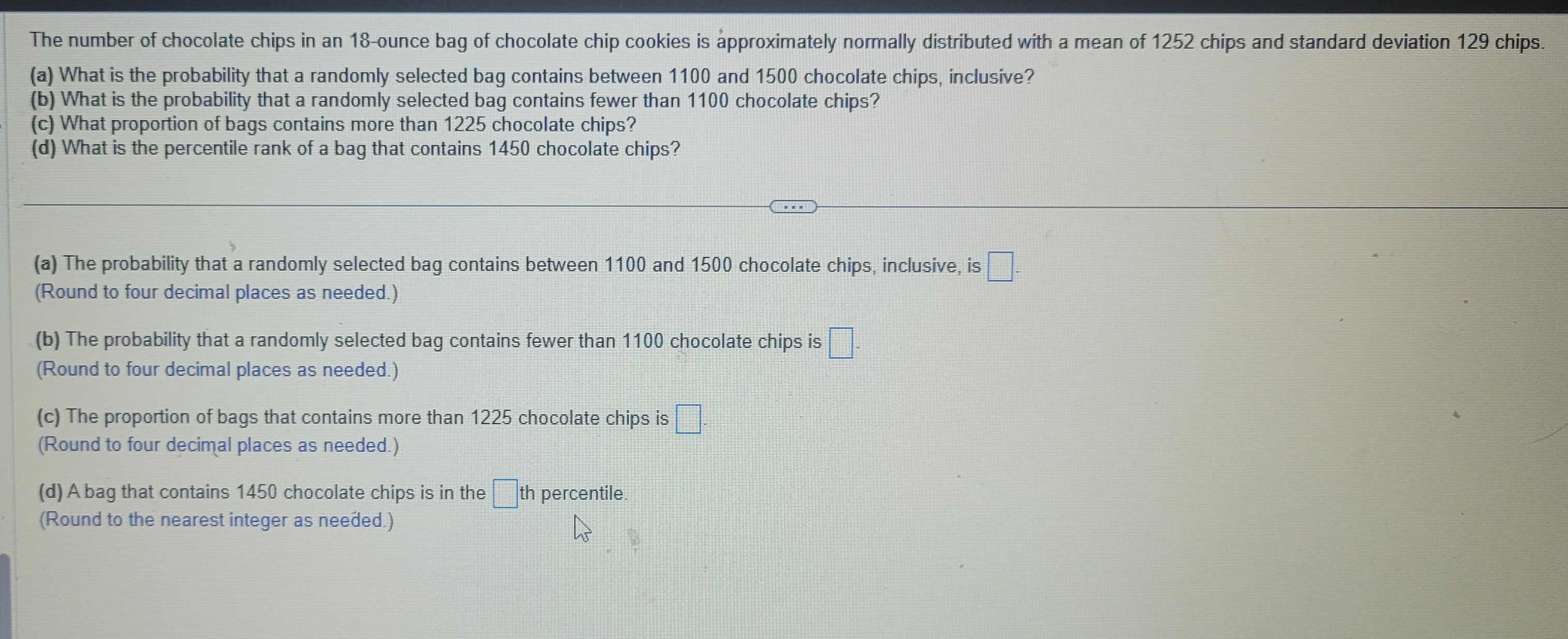 The number of chocolate chips in an 18-ounce bag of chocolate chip cookies is approximately normally distributed with a mean of 1252 chips and standard deviation 129 chips.
(a) What is the probability that a randomly selected bag contains between 1100 and 1500 chocolate chips, inclusive?
(b) What is the probability that a randomly selected bag contains fewer than 1100 chocolate chips?
(c) What proportion of bags contains more than 1225 chocolate chips?
(d) What is the percentile rank of a bag that contains 1450 chocolate chips?
(a) The probability that a randomly selected bag contains between 1100 and 1500 chocolate chips, inclusive, is
(Round to four decimal places as needed.)
TEE
(b) The probability that a randomly selected bag contains fewer than 1100 chocolate chips is
(Round to four decimal places as needed.)
(c) The proportion of bags that contains more than 1225 chocolate chips is
(Round to four decimal places as needed.)
(d) A bag that contains 1450 chocolate chips is in the th percentile
(Round to the nearest integer as needed.)