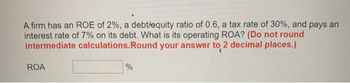 A firm has an ROE of 2%, a debt/equity ratio of 0.6, a tax rate of 30%, and pays an
interest rate of 7% on its debt. What is its operating ROA? (Do not round
intermediate calculations. Round your answer to 2 decimal places.)
ROA
%