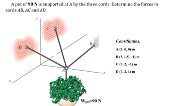 A pot of 90 N is supported at A by the three cords. Determine the forces in
cords AB, AC and AD.
Z
y
B
W pot 90 N
X
Coordinates:
A (2, 0, 0) m
B (5, 1.5, -1) m
C (0, 2, -1) m
D (0, 2, 1) m