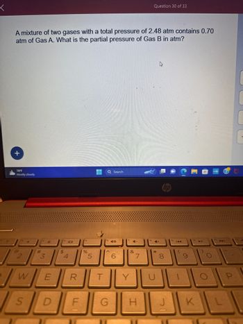 <
A mixture of two gases with a total pressure of 2.48 atm contains 0.70
atm of Gas A. What is the partial pressure of Gas B in atm?
+
78°F
Mostly cloudy
G
2
D
S
W
(ts
#
3
E
(14
$
4
101
LL
ts
D F
%
R T
5
Q Search
16
^
G
CO
6
4-
&
Y
7
Question 30 of 33
H
4+
*
8
J
144
(
9
11011
A
)
O
U